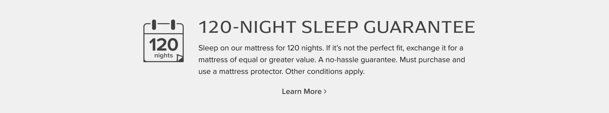 120-Night Sleep Guarantee: Sleep on our mattress for 120 nights. If it's not the perfect fit, exchange it for a mattress of equal or greater value. A no-hassle guarantee. Must purchase and use a mattress protector. Other conditions apply. Learn More.