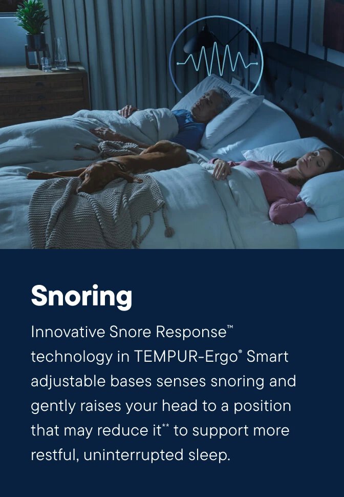 Innovative Snore Response™ technology in TEMPUR-Ergo® Smart adjustable bases senses snoring and gently raises your head to a position that may reduce it** to support more restful, uninterrupted sleep.