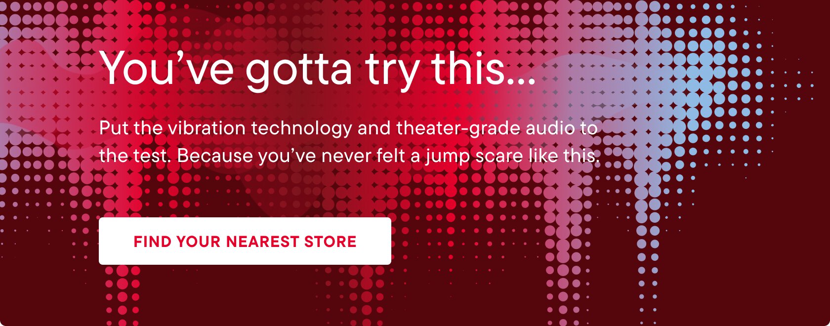 You've gotta try this.... Put the vibration technology and theater-grade audio to the test. Because you've never felt a jump scare like this. Find your nearest store