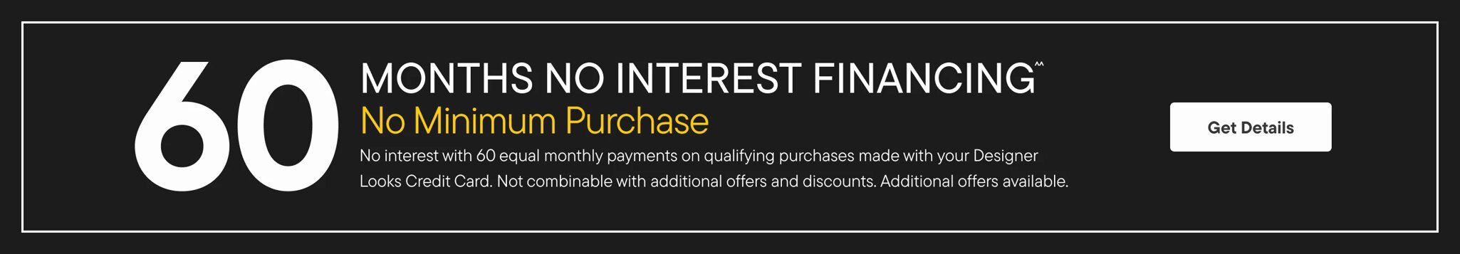60 Months No Interest Financing No Minimum Purchase No interest with 60 equal monthly payments on qualifying puchrases made with your designer looks credit card. Not combinable with additional offers and discounts. Additional offers available Learn More