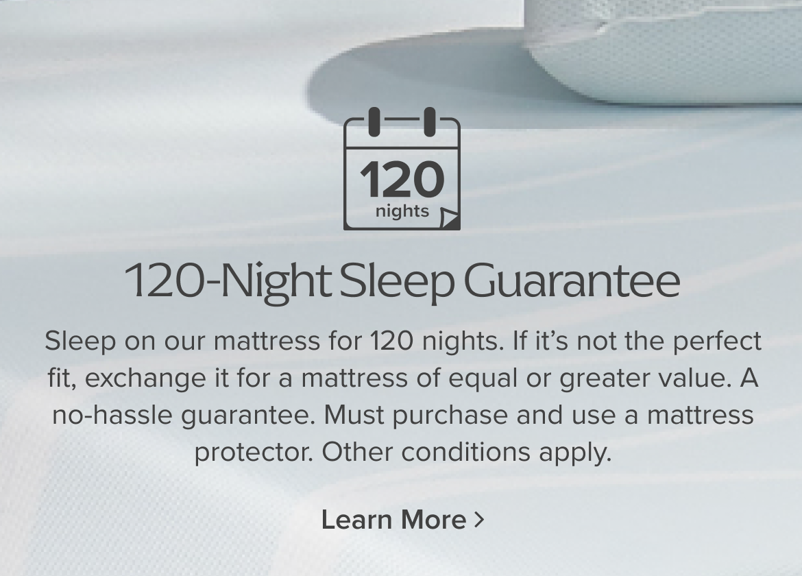 120-Night Sleep Guarantee: Sleep on our mattress for 120 nights. If its not the perfect fit, exchange it for a mattress of equal or greater value. A no-hassle guarantee. Must purchase and use a mattress protector. Other conditions apply.