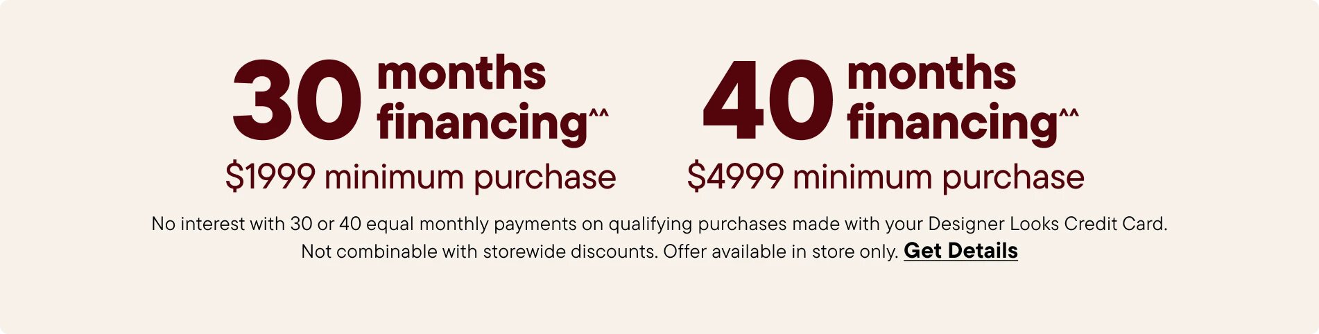 No interest with 30 or 40 equal monthly payments on qualifying purchases made with your Designer Looks Credit Card. Not combinable with storewide discounts. Offer available in store only. Get Details