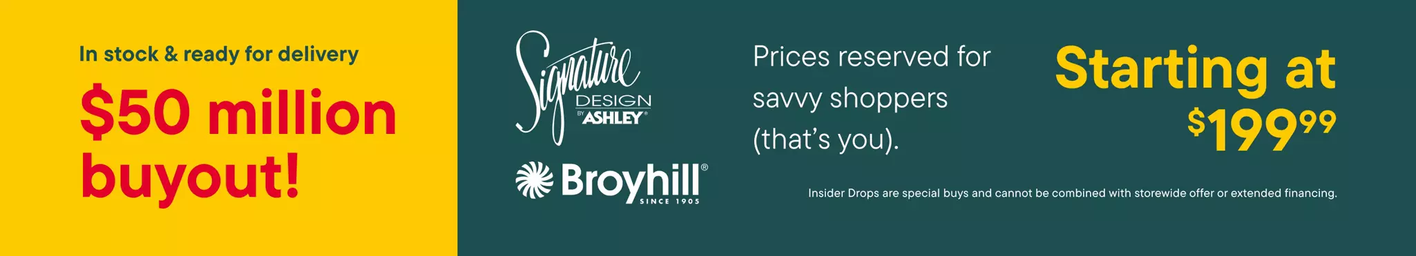 In stock & ready for delivery $50 Million Buyout Signature design by Ashley Broyhill since 1905 Prices reserved for savvy shoppers (that's you). Starting at $199.99 Insider drops are special buys and cannot be combined with storewide offer or extended financing