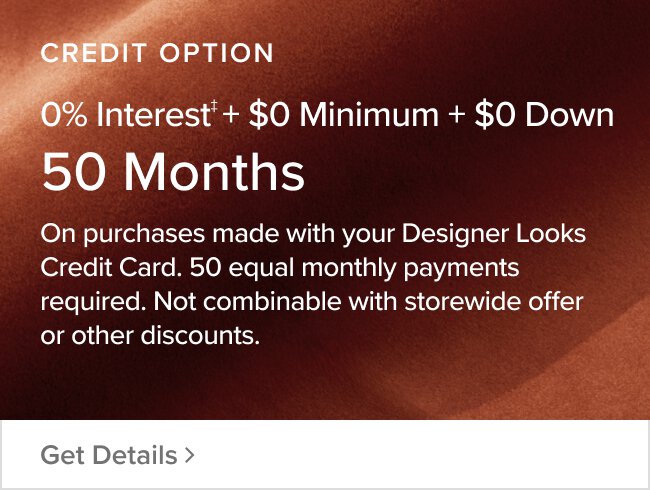 Credit Option 50 Months $0 Minimum + 0% Interest + $0 Down On purchases made with your designer looks credit card. Equal monthly payments required for 50 months. Not combinable with storewide offer or other discounts Get Details >