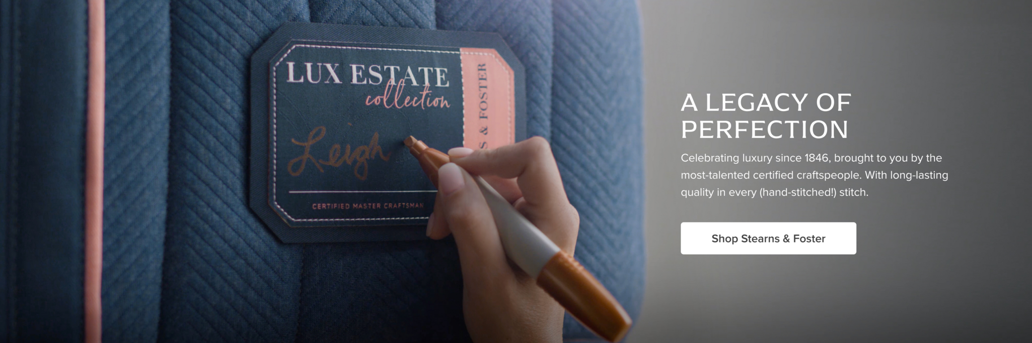 A Legacy of Perfection. Celebrating luxury since 1846, brought to you by the most-talented certified craftspeople. With long-lasting quality in every (hand-stitched!) stitch. Shop Stearns & Foster 