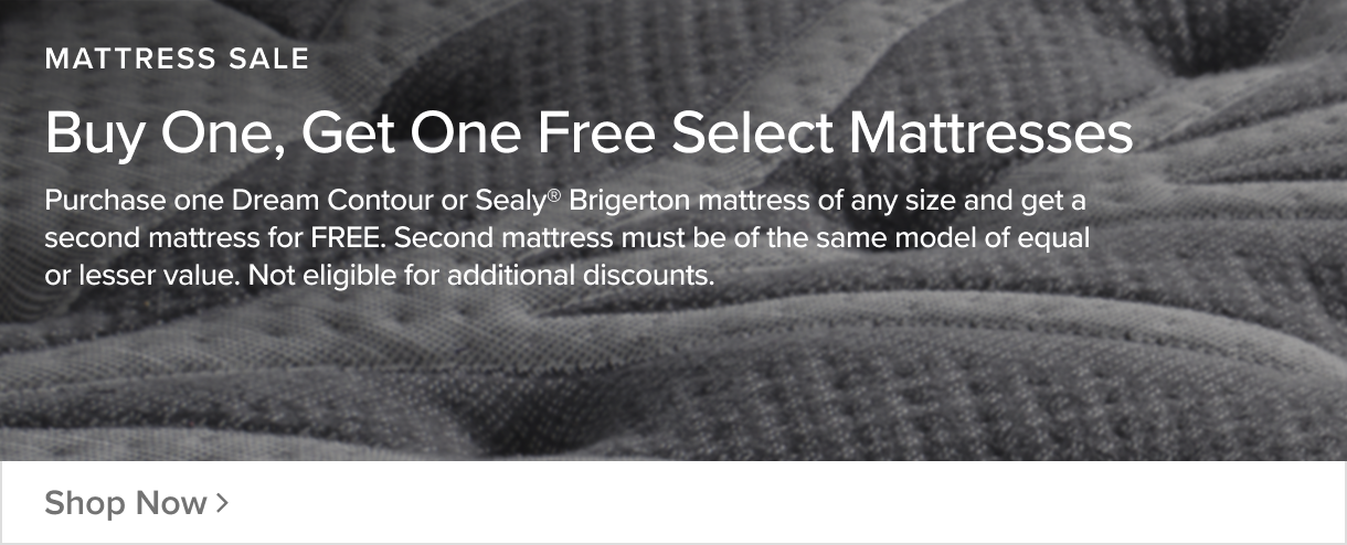 Buy One Get One Free on Select Mattresses - Purchase one Dream Contour or Sealy Brigerton mattress of any size and get a second mattress FREE. Second mattress must be of the same model of equal or lesser value. Not eligible for additional discounts. - Shop Now