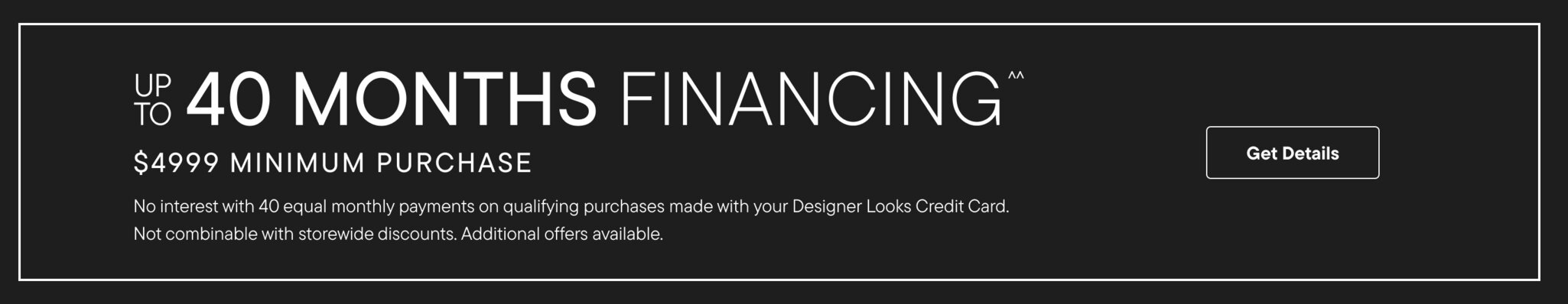 Up To 40 Months Financing^^ $4999 Minimum Purchase No Interest with 40 equal monthly payments on qualifying purchases made with your Designer Looks Credit Card. Not combinable with storewide discounts. Additional offers available Get Details