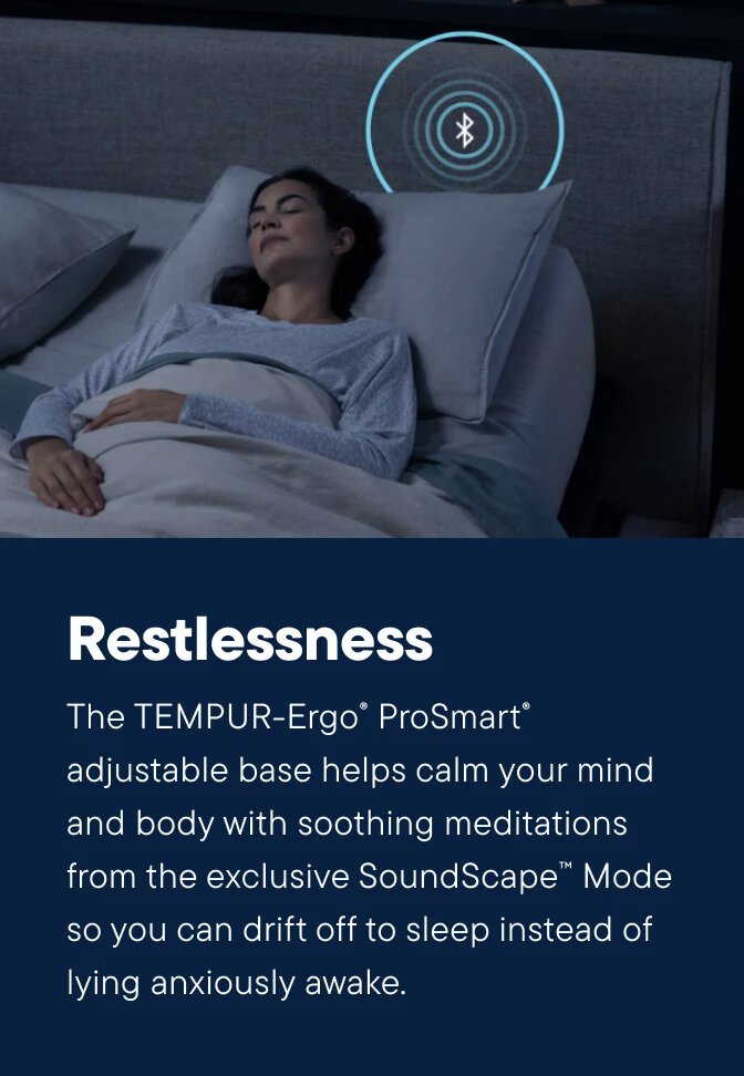 The TEMPUR-Ergo® ProSmart® adjustable base helps calm your mind and body with soothing meditations from the exclusive SoundScape™ Mode so you can drift off to sleep instead of lying anxiously awake.