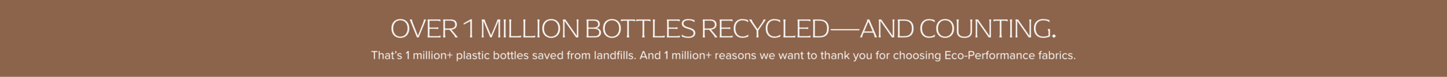 Over 500,000 bottles recycled... and counting. That's 500,000+ plastic bottles saved from landfills. And 1,000,000+ reason we want to thank you for choosing eco-performance fabrics.