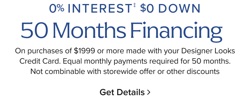 0% Interest + $0 Minimum 50 Months On purchases made with your Designer Looks Credit Card. Equal monthly payments required for 50 months. Not combinable with storewide offer or other discounts.