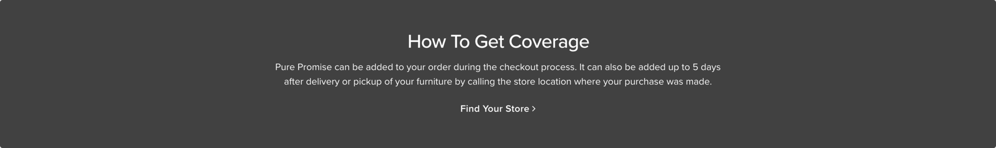 How To Get Coverage Pure promise can be added to your order during the checkout process. It can also be added up to 5 days after delivery or pickup of your furniture by calling the store location where your purchase was made Find your Store >