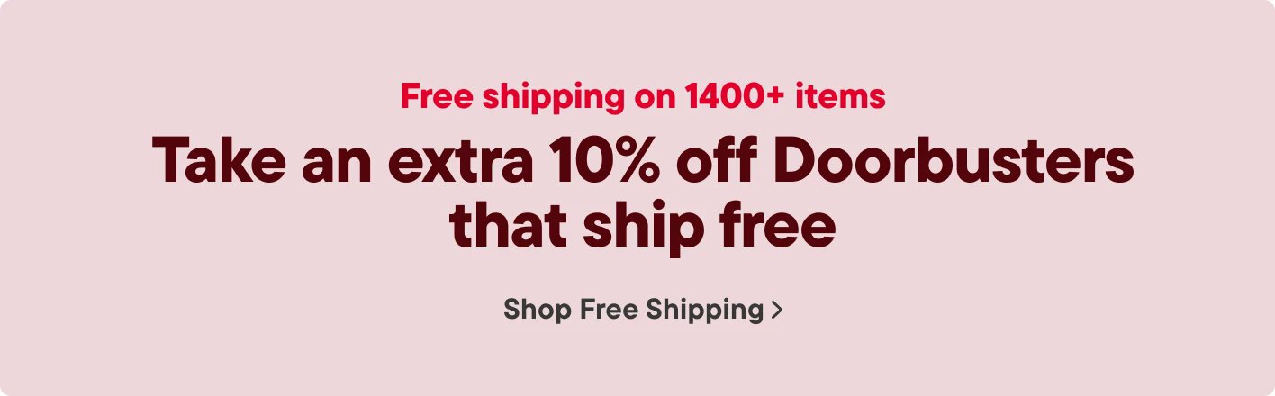 Free shipping on 1400+ items Take an extra 10% off Doorbusters that ship free Shop Free Shipping >