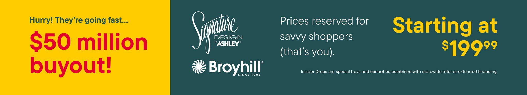 Hurry! They're going fast $50 million buyout prices reserved for savvy shoppers (that's you). Starting at $199.99 Insider drops are special buys and cannot be combined with storewide offer or extended financing.