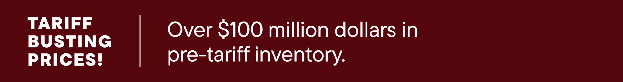 Tariff-busting prices! Over $100 million dollars in pre-tariff inventory.
