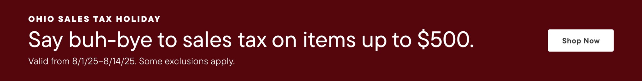 Ohio Sales Tax Holiday Say buh-bye to sales tax on items up to $500. Valid from 8/1/25 - 8/14/25. Some exclusions apply. Shop Now>