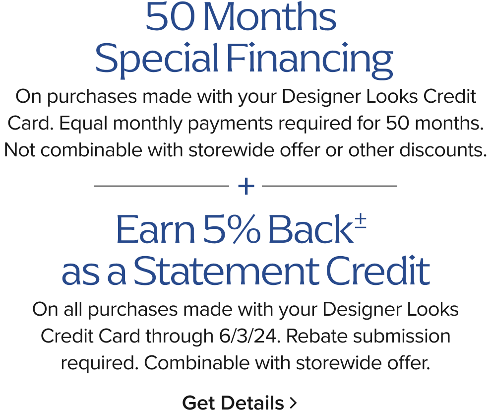 0% Interest + $0 Minimum + $0 Down 50 Months On purchases made with your Designer Looks Credit Card. Equal monthly payments required for 50 months. Not combinable with storewide offer or other discounts.