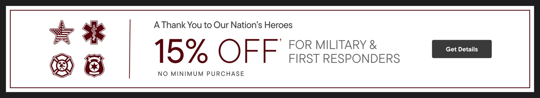 A Thank You to Our Nation's Heroes 15% Off For Military & First Responders No Minimum Purchase Get Details >