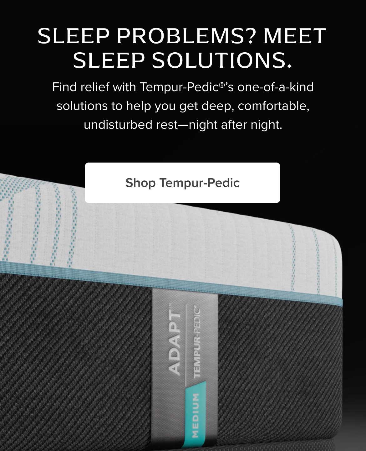 Sleep Problems? Meet Sleep Solutions. Find relief with Tempur-Pedic®’s one-of-a-kind solutions to help you get deep, comfortable, undisturbed rest—night after night. Shop Tempur-Pedic 