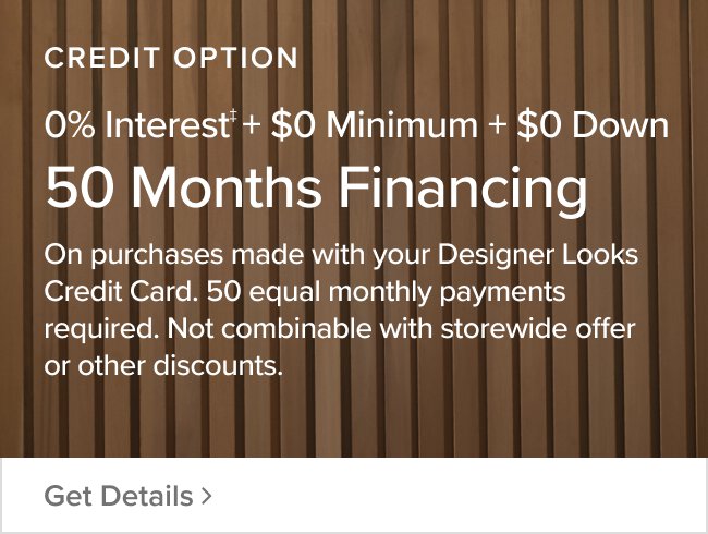 Credit Option 50 Months $0 Minimum + 0% Interest + $0 Down On purchases made with your designer looks credit card. Equal monthly payments required for 50 months. Not combinable with storewide offer or other discounts Get Details >