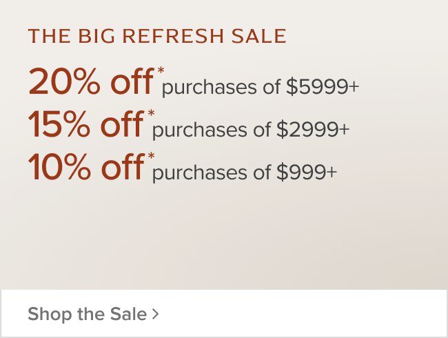 The Big Refresh Sale 20% Off purchases of $5999+ 15% off purchase of $2999+ 10% off purchase of $999+