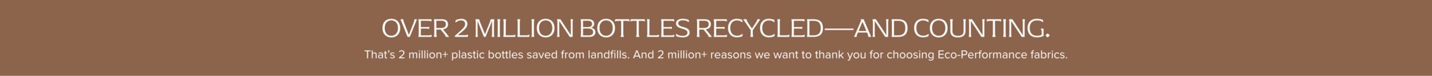 Over 2 Million bottles recycled... and counting. That's 500,000+ plastic bottles saved from landfills. And 1,000,000+ reason we want to thank you for choosing eco-performance fabrics.