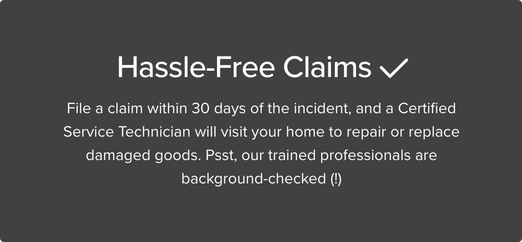 Hassle Free Claims File a claim within 30 days of the incident, and a Certified Service Technician will visit your home to repair or replace damaged goods. Psst, our trained professionals are background-checked(!)